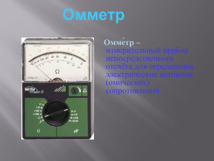 Омме́тр – измерительный прибор непосредственного отсчёта для определения электрических активных (омических) сопротивлений. Омметр