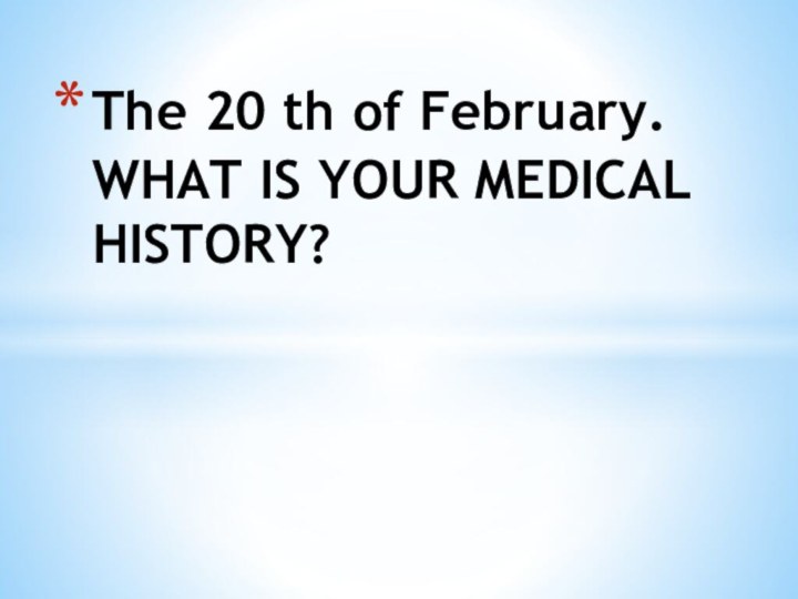 The 20 th of February. WHAT IS YOUR MEDICAL HISTORY?