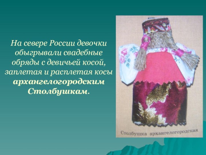 На севере России девочки обыгрывали свадебные обряды с девичьей косой, заплетая и расплетая косы архангелогородским Столбушкам.