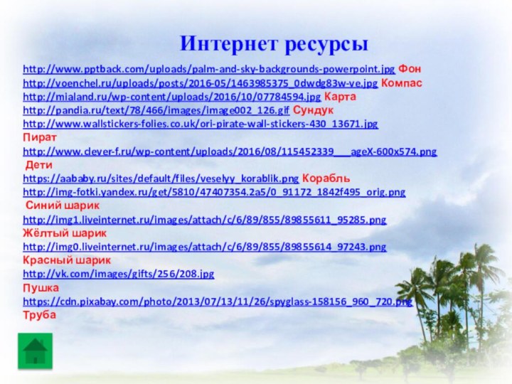 http://www.pptback.com/uploads/palm-and-sky-backgrounds-powerpoint.jpg Фон http://voenchel.ru/uploads/posts/2016-05/1463985375_0dwdg83w-ve.jpg Компасhttp://mialand.ru/wp-content/uploads/2016/10/07784594.jpg Картаhttp://pandia.ru/text/78/466/images/image002_126.gif Сундукhttp://www.wallstickers-folies.co.uk/ori-pirate-wall-stickers-430_13671.jpg Пират http://www.clever-f.ru/wp-content/uploads/2016/08/115452339___ageX-600x574.png Дети https://aababy.ru/sites/default/files/veselyy_korablik.png Корабль http://img-fotki.yandex.ru/get/5810/47407354.2a5/0_91172_1842f495_orig.png