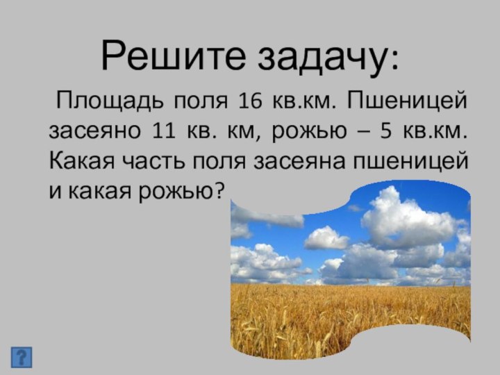 Решите задачу:  Площадь поля 16 кв.км. Пшеницей засеяно 11 кв.