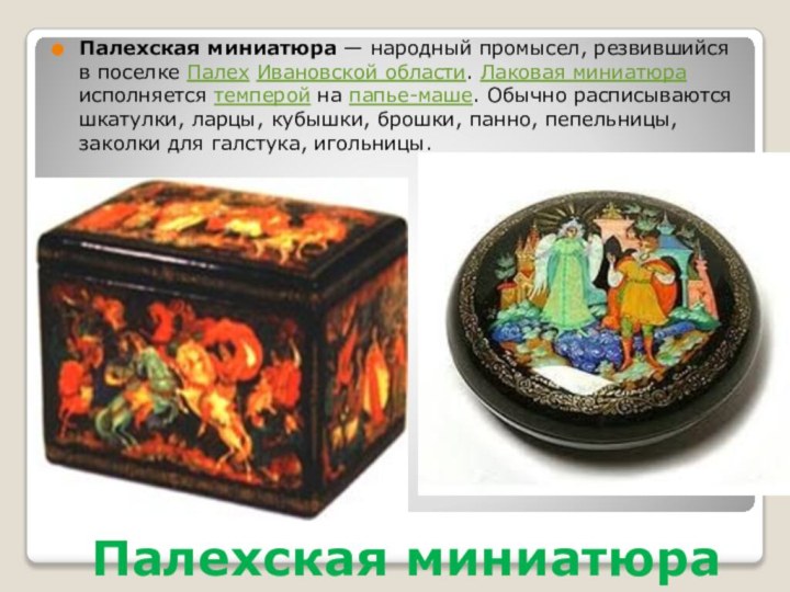 Палехская миниатюраПалехская миниатюра — народный промысел, резвившийся в поселке Палех Ивановской области. Лаковая миниатюра исполняется темперой на папье-маше. Обычно