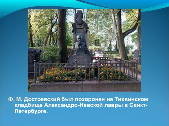 Ф. М. Достоевский был похоронен на Тихвинском кладбище Александро-Невской лавры в Санкт-Петербурге.