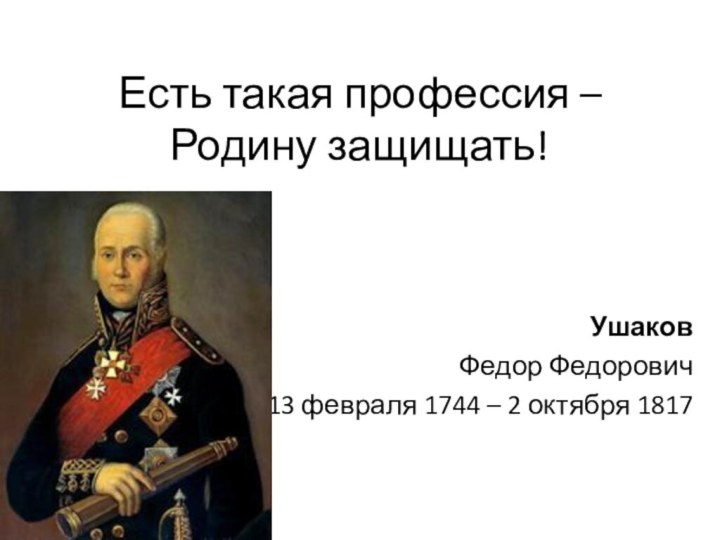 Есть такая профессия –  Родину защищать!УшаковФедор Федорович13 февраля 1744 – 2 октября 1817