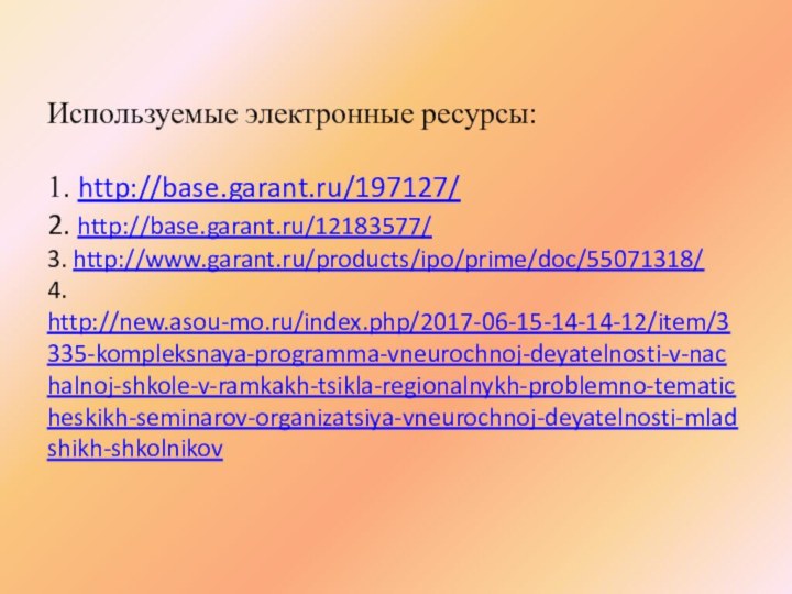 Используемые электронные ресурсы:  1. http://base.garant.ru/197127/ 2. http://base.garant.ru/12183577/ 3. http://www.garant.ru/products/ipo/prime/doc/55071318/ 4. http://new.asou-mo.ru/index.php/2017-06-15-14-14-12/item/3335-kompleksnaya-programma-vneurochnoj-deyatelnosti-v-nachalnoj-shkole-v-ramkakh-tsikla-regionalnykh-problemno-tematicheskikh-seminarov-organizatsiya-vneurochnoj-deyatelnosti-mladshikh-shkolnikov