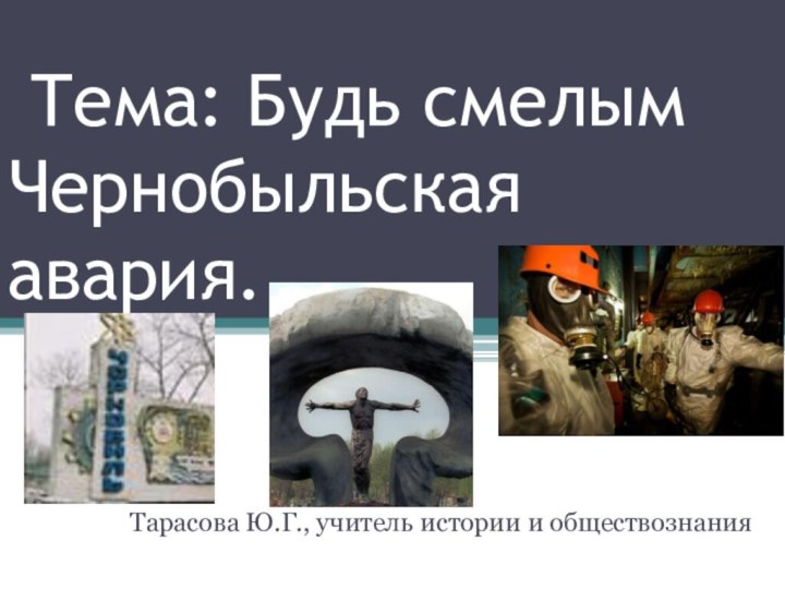 Тема: Будь смелым Чернобыльская авария.Тарасова Ю.Г., учитель истории и обществознания