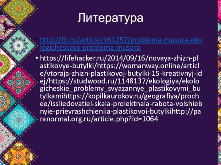 Литератураhttp://fb.ru/article/161257/problema-musora-ekologicheskaya-problema-musorahttps://lifehacker.ru/2014/09/16/novaya-zhizn-plastikovye-butylki/https://womanway.online/article/vtoraja-zhizn-plastikovoj-butylki-15-kreativnyj-idej/https://studwood.ru/1148137/ekologiya/ekologicheskie_problemy_svyazannye_plastikovymi_butylkamihttps://kopilkaurokov.ru/geografiya/prochee/issliedovatiel-skaia-proiektnaia-rabota-volshiebnyie-prievrashchieniia-plastikovoi-butylkihttp://paranormal.org.ru/article.php?id=1064
