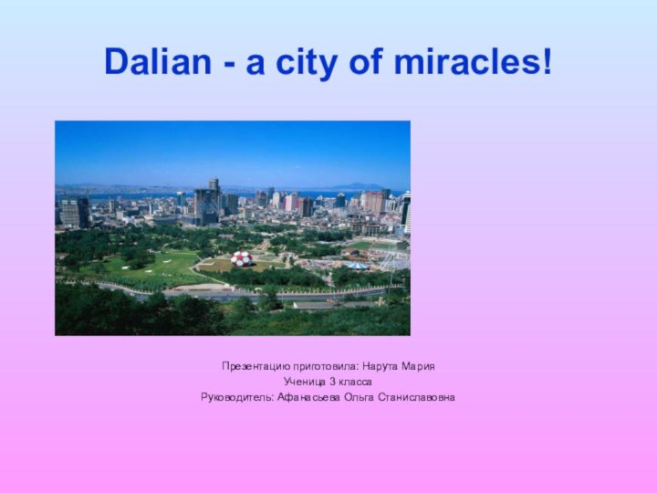 Dalian - a city of miracles!Презентацию приготовила: Нарута Мария Ученица 3 классаРуководитель: Афанасьева Ольга Станиславовна