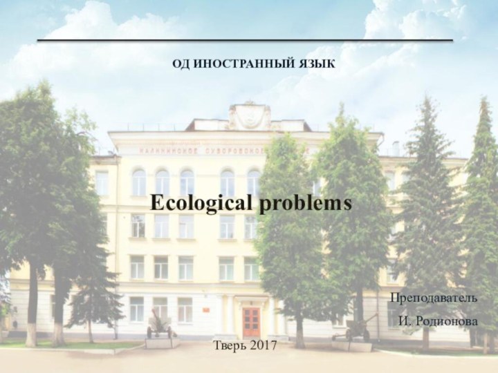 ОД ИНОСТРАННЫЙ ЯЗЫКТверь 2017Ecological problemsПреподавательИ. Родионова