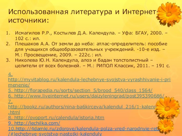 Использованная литература и Интернет-источники:4. http://myvitablog.ru/kalendula-lechebnye-svojstva-vyrashhivanie-i-primenenie/5. http://florapedia.ru/sorts/section_5/brood_540/class_1564/6. http://www.liveinternet.ru/users/daizyleningrad/post395390686/7. http://bookz.ru/authors/nina-ba6kirceva/kalendul_216/1-kalendul_216.html8. http://ovoport.ru/calendula/istoria.htm9. http://lechilka.com/10.http://4damki.ru/zdorove/kalendula-polza-vred-narodnyie-retseptyi/#lechebnye-svojstva-nastojki-kalendulyИсмагилов Р.Р., Костылев