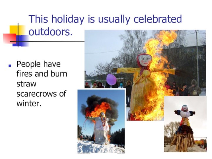 This holiday is usually celebrated outdoors. People have fires and burn straw scarecrows of winter.