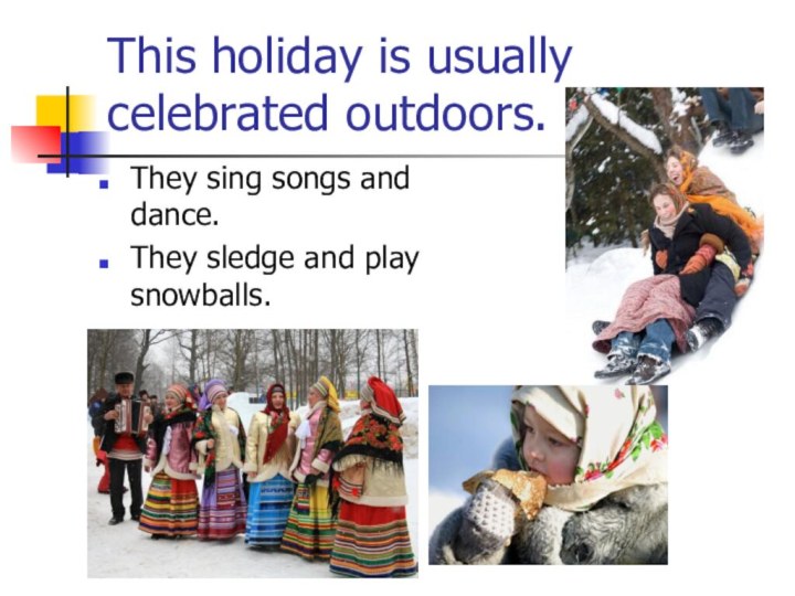 This holiday is usually celebrated outdoors. They sing songs and dance.They sledge and play snowballs.