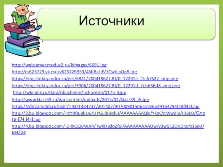 Источникиhttp://webserver.modus2.ru/kimages/6691.jpg http://cs623729.vk.me/v623729953/45b8a/dV7CwJLpOp8.jpghttps://img-fotki.yandex.ru/get/6841/200418627.8f/0_12291e_f1c67622_orig.pnghttps://img-fotki.yandex.ru/get/3006/200418627.8f/0_12291d_7eb636d8_orig.png http://wkindik.ru/data/obuchenie/uchposob/0175-4.jpghttp://www.klass39.ru/wp-content/uploads/2015/02/klass39_i5.jpghttps://cdn2.imgbb.ru/user/143/1434737/201407/90700901506c518654916479efa8d42f.jpghttp://2.bp.blogspot.com/-rcY9fJu8k1w/UPGulB9ofuI/AAAAAAAAQic/YkaChtWw0jg/s1600/Слоги-ЕЧ-ИН.jpghttp://4.bp.blogspot.com/-DIIXOQUWJt4/TwXUgdoZf6I/AAAAAAAAAOw/y3w5E2OKDKo/s1600/ыи.jpg