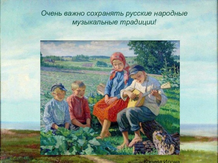 Корина Илона ВикторовнаОчень важно сохранять русские народные музыкальные традиции!