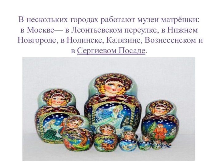 В нескольких городах работают музеи матрёшки: в Москве— в Леонтьевском переулке, в Нижнем Новгороде, в Нолинске, Калязине, Вознесенском и в Сергиевом Посаде.