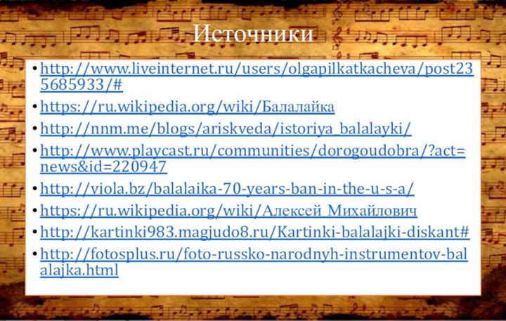 Источники http://www.liveinternet.ru/users/olgapilkatkacheva/post235685933/#https://ru.wikipedia.org/wiki/Балалайкаhttp://nnm.me/blogs/ariskveda/istoriya_balalayki/http://www.playcast.ru/communities/dorogoudobra/?act=news&id=220947http://viola.bz/balalaika-70-years-ban-in-the-u-s-a/https://ru.wikipedia.org/wiki/Алексей_Михайловичhttp://kartinki983.magjudo8.ru/Kartinki-balalajki-diskant#http://fotosplus.ru/foto-russko-narodnyh-instrumentov-balalajka.html