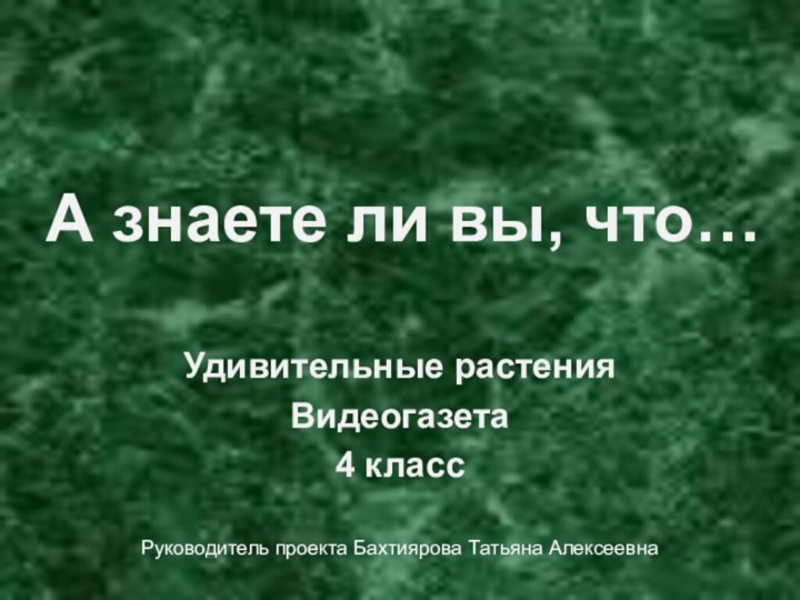 А знаете ли вы, что…Удивительные растенияВидеогазета4 классРуководитель проекта Бахтиярова Татьяна Алексеевна