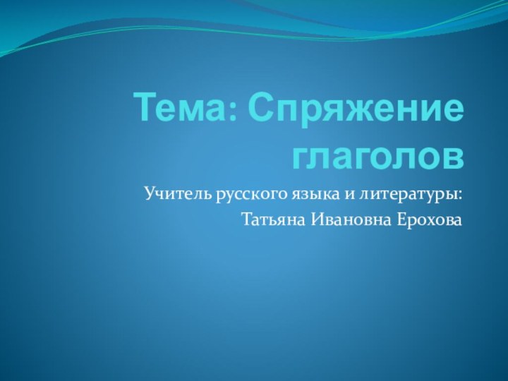 Тема: Спряжение глаголовУчитель русского языка и литературы: Татьяна Ивановна Ерохова