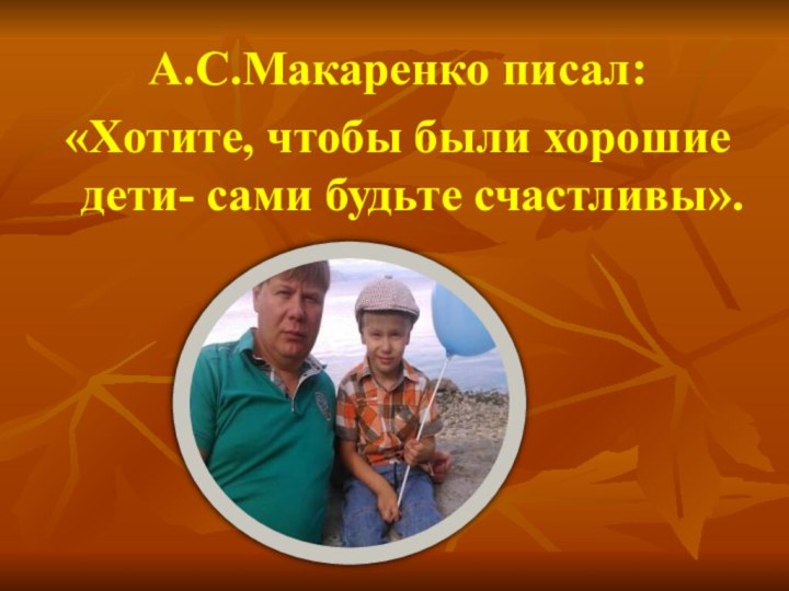 А.С.Макаренко писал: «Хотите, чтобы были хорошие дети- сами будьте счастливы».