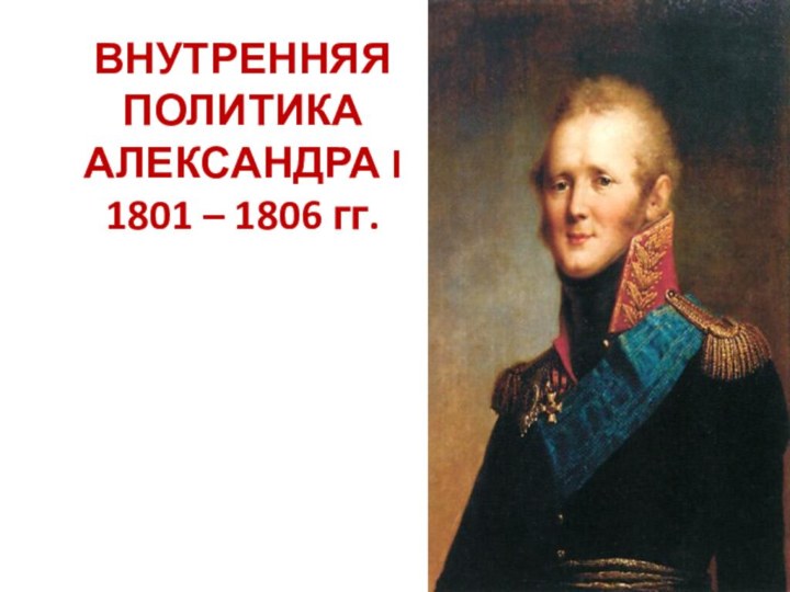 ВНУТРЕННЯЯ ПОЛИТИКА АЛЕКСАНДРА I 1801 – 1806 гг.