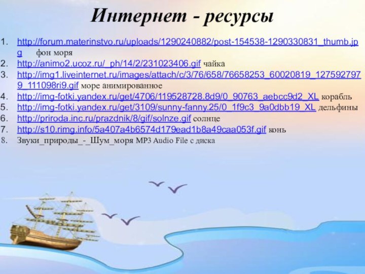 Интернет - ресурсыhttp://forum.materinstvo.ru/uploads/1290240882/post-154538-1290330831_thumb.jpg   фон моряhttp://animo2.ucoz.ru/_ph/14/2/231023406.gif чайкаhttp://img1.liveinternet.ru/images/attach/c/3/76/658/76658253_60020819_1275927979_111098ri9.gif море анимированноеhttp://img-fotki.yandex.ru/get/4706/119528728.8d9/0_90763_aebcc9d2_XL корабльhttp://img-fotki.yandex.ru/get/3109/sunny-fanny.25/0_1f9c3_9a0dbb19_XL дельфиныhttp://priroda.inc.ru/prazdnik/8/gif/solnze.gif