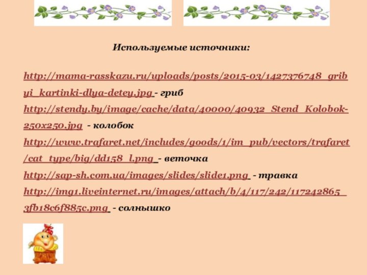 http://mama-rasskazu.ru/uploads/posts/2015-03/1427376748_gribyi_kartinki-dlya-detey.jpg - гриб http://stendy.by/image/cache/data/40000/40932_Stend_Kolobok-250x250.jpg - колобок http://www.trafaret.net/includes/goods/1/im_pub/vectors/trafaret/cat_type/big/dd158_l.png - веточка http://sap-sh.com.ua/images/slides/slide1.png - травкаhttp://img1.liveinternet.ru/images/attach/b/4/117/242/117242865_3fb18c6f885c.png - солнышко Используемые источники: