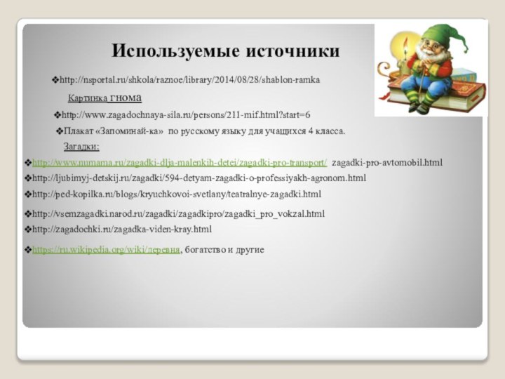http://nsportal.ru/shkola/raznoe/library/2014/08/28/shablon-ramkaИспользуемые источникиПлакат «Запоминай-ка» по русскому языку для учащихся 4 класса.http://www.zagadochnaya-sila.ru/persons/211-mif.html?start=6Картинка гномаhttp://www.numama.ru/zagadki-dlja-malenkih-detei/zagadki-pro-transport/ zagadki-pro-avtomobil.htmlЗагадки:http://ljubimyj-detskij.ru/zagadki/594-detyam-zagadki-o-professiyakh-agronom.htmlhttp://ped-kopilka.ru/blogs/kryuchkovoi-svetlany/teatralnye-zagadki.htmlhttp://vsemzagadki.narod.ru/zagadki/zagadkipro/zagadki_pro_vokzal.htmlhttp://zagadochki.ru/zagadka-viden-kray.htmlhttps://ru.wikipedia.org/wiki/деревня, богатство и другие