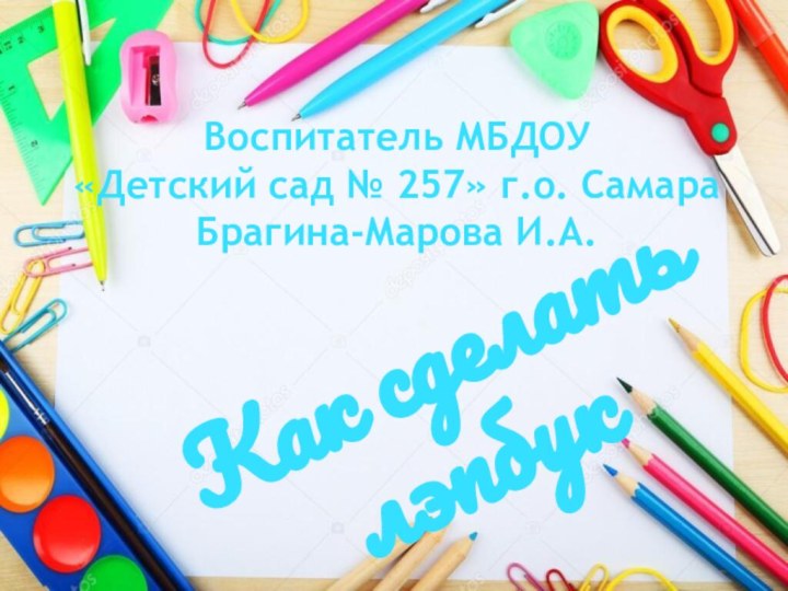 Как сделать лэпбукВоспитатель МБДОУ «Детский сад № 257» г.о. Самара Брагина-Марова И.А.