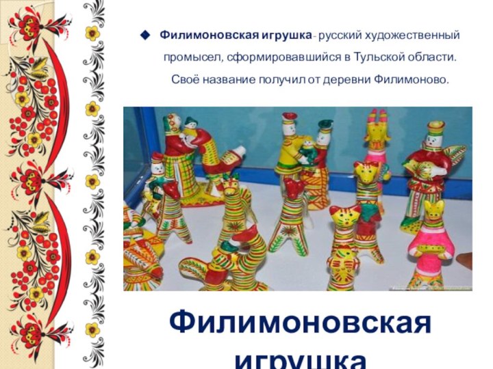 Филимоновская игрушка- русский художественный промысел, сформировавшийся в Тульской области.  Своё название получил от деревни Филимоново.Филимоновская игрушка