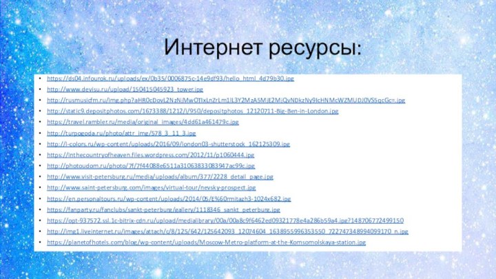Интернет ресурсы: https://ds04.infourok.ru/uploads/ex/0b35/0006875c-14e9df93/hello_html_4d79b30.jpghttp://www.devisu.ru/upload/150415045923_tower.jpghttp://rusmusicfm.ru/img.php?aHR0cDovL2NzNjMwOTIxLnZrLm1lL3Y2MzA5MjE2MjQvNDkzNy9IcHNMcWZMUDJ0VS5qcGc=.jpghttp://static9.depositphotos.com/1673388/1212/i/950/depositphotos_12120711-Big-Ben-in-London.jpghttps://travel.rambler.ru/media/original_images/4dd61a461479c.jpghttp://turpogoda.ru/photo/attr_img/578_3_11_3.jpghttp://l-colors.ru/wp-content/uploads/2016/09/london03-shutterstock_162125309.jpghttps://inthecountryofheaven.files.wordpress.com/2012/11/p1060444.jpghttp://photoudom.ru/photo/7f/7f44088e6511a31063833083947ac99c.jpghttp://www.visit-petersburg.ru/media/uploads/album/377/2228_detail_page.jpghttp://www.saint-petersburg.com/images/virtual-tour/nevsky-prospect.jpghttps://en.personaltours.ru/wp-content/uploads/2014/05/E%60rmitazh3-1024x682.jpghttps://fanparty.ru/fanclubs/sankt-peterburg/gallery/1118346_sankt_peterburg.jpghttps://opt-937572.ssl.1c-bitrix-cdn.ru/upload/medialibrary/00a/00a8c9f6462ed09321778e4a286b59a4.jpg?148706772499150http://img1.liveinternet.ru/images/attach/c/8/125/642/125642093_12074604_1638955996353550_722747348994099170_n.jpghttps://planetofhotels.com/blog/wp-content/uploads/Moscow-Metro-platform-at-the-Komsomolskaya-station.jpg