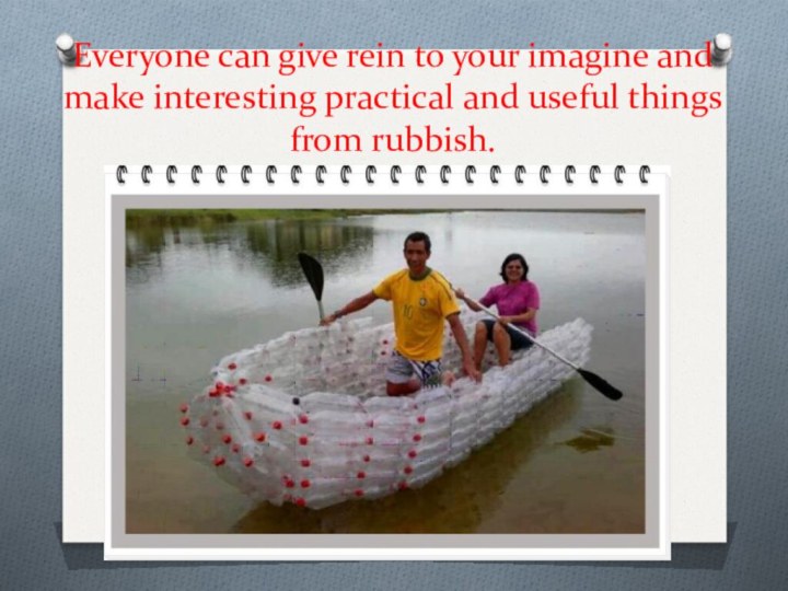 Everyone can give rein to your imagine and make interesting practical and useful things from rubbish.