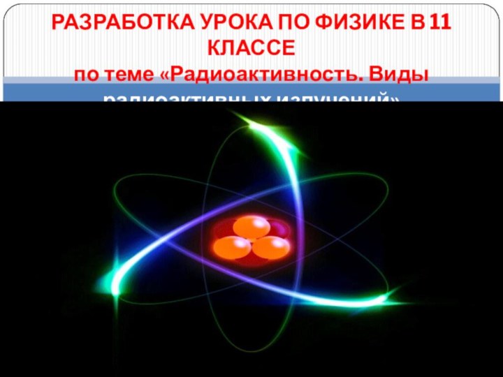 РАЗРАБОТКА УРОКА ПО ФИЗИКЕ В 11 КЛАССЕ по теме «Радиоактивность. Виды радиоактивных излучений»