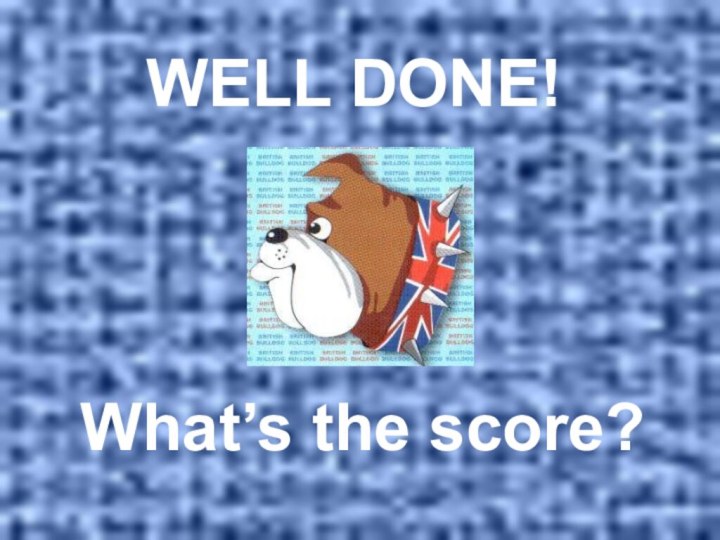 WELL DONE!  What’s the score?