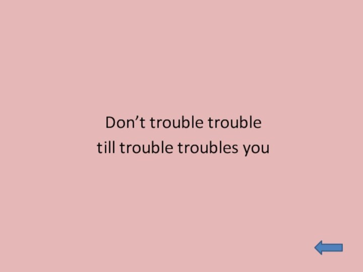 Don’t trouble trouble till trouble troubles you