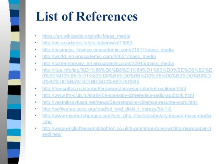 List of References https://en.wikipedia.org/wiki/Mass_mediahttp://en.academic.ru/dic.nsf/enwiki/11883http://business_finance.enacademic.com/21817/mass_mediahttp://world_en.enacademic.com/44651/mass_mediahttp://contemporary_en.enacademic.com/22945/mass_mediahttp://itua.info/tag/%D1%86%D0%B8%D1%84%D1%80%D0%BE%D0%B2%D0%BE%D0%B5-%D1%82%D0%B5%D0%BB%D0%B5%D0%B2%D0%B8%D0%B4%D0%B5%D0%BD%D0%B8%D0%B5http://freesoftpc.ru/internet/browsers/browser-internet-explorer.htmlhttp://www.fm-club.ru/stati/409-sposoby-izmereniya-radio-auditorii.htmlhttp://vestnikkavkaza.net/news/Sevastopol-s-cinemas-resume-work.htmlhttp://softwarez.ucoz.org/load/cd_dvd_diski_i_obrazy/58-1-0http://www.myenglishpages.com/site_php_files/vocabulary-lesson-mass-media.phphttp://www.englishlessonsbrighton.co.uk/8-grammar-rules-writing-newspaper-headlines/