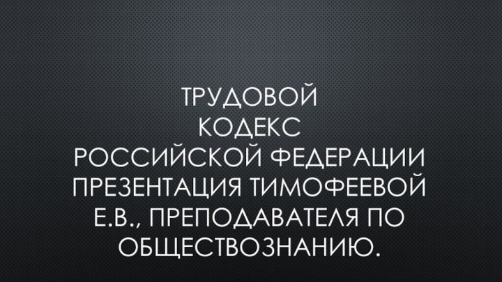 Трудовой  кодекс российской федерации Презентация тимофеевой е.в., преподавателя по обществознанию.