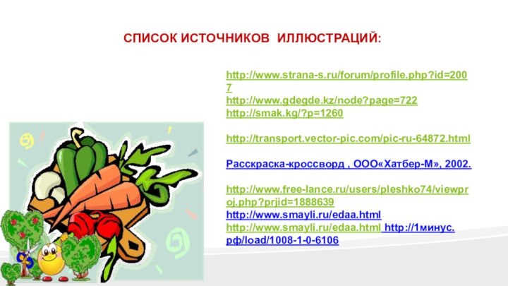 http://www.strana-s.ru/forum/profile.php?id=2007http://www.gdegde.kz/node?page=722http://smak.kg/?p=1260 http://transport.vector-pic.com/pic-ru-64872.html Расскраска-кроссворд , ООО«Хатбер-М», 2002. http://www.free-lance.ru/users/pleshko74/viewproj.php?prjid=1888639http://www.smayli.ru/edaa.htmlhttp://www.smayli.ru/edaa.html http://1минус.рф/load/1008-1-0-6106СПИСОК ИСТОЧНИКОВ ИЛЛЮСТРАЦИЙ: