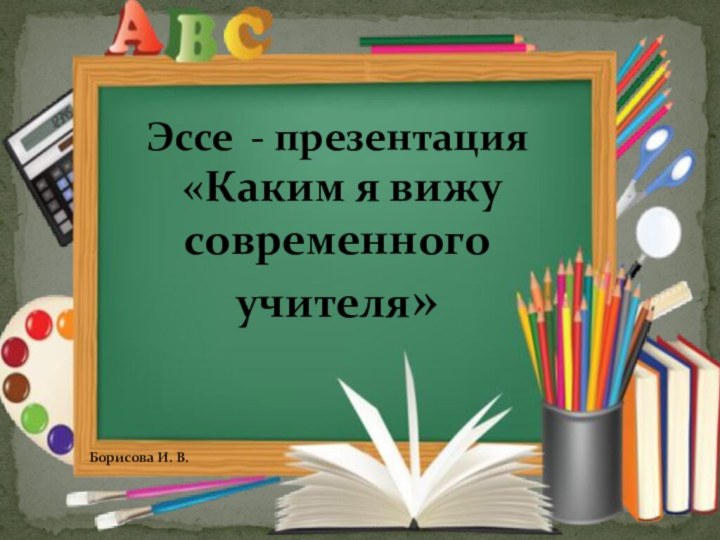 Эссе - презентация «Каким я вижу современного учителя» Борисова И. В.