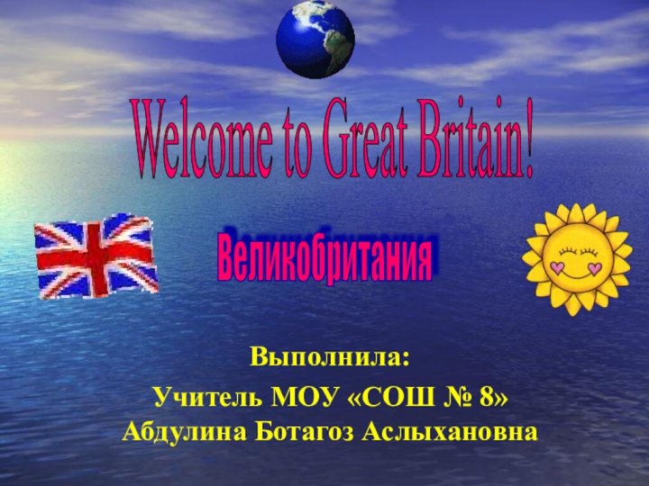 Выполнила: Учитель МОУ «СОШ № 8» Абдулина Ботагоз АслыхановнаWelcome to Great Britain! Великобритания