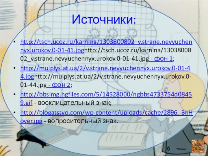 Источники:http://tsch.ucoz.ru/karnina/1303800802_v.strane.nevyuchennyx.urokov.0-01-41.jpghttp://tsch.ucoz.ru/karnina/1303800802_v.strane.nevyuchennyx.urokov.0-01-41.jpg - фон 1;http://mulplys.at.ua/2/v.strane.nevyuchennyx.urokov.0-01-44.jpghttp://mulplys.at.ua/2/v.strane.nevyuchennyx.urokov.0-01-44.jpg - фон 2;http://bbsimg.ngfiles.com/5/14528000/ngbbs4733754d08459.gif - восклицательный знак;http://blogatstvo.com/wp-content/uploads/cache/2896_BnHover.jpg - вопросительный знак.