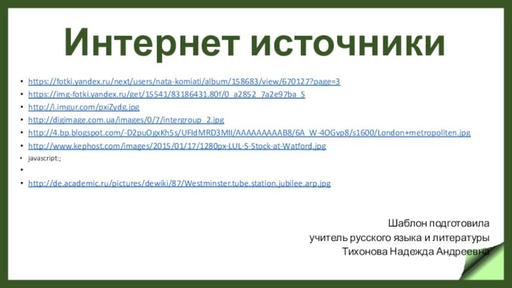 Интернет источникиhttps://fotki.yandex.ru/next/users/nata-komiati/album/158683/view/670127?page=3https://img-fotki.yandex.ru/get/15541/83186431.80f/0_a2852_7a2e97ba_Shttp://i.imgur.com/pxiZydg.jpghttp://digimage.com.ua/images/0/7/intergroup_2.jpghttp://4.bp.blogspot.com/-D2puOgxKh5s/UFIdMRD3MII/AAAAAAAAAB8/6A_W-4OGvp8/s1600/London+metropoliten.jpghttp://www.kephost.com/images/2015/01/17/1280px-LUL-S-Stock-at-Watford.jpgjavascript:; http://de.academic.ru/pictures/dewiki/87/Westminster.tube.station.jubilee.arp.jpgШаблон подготовила учитель русского языка и литературы Тихонова Надежда Андреевна