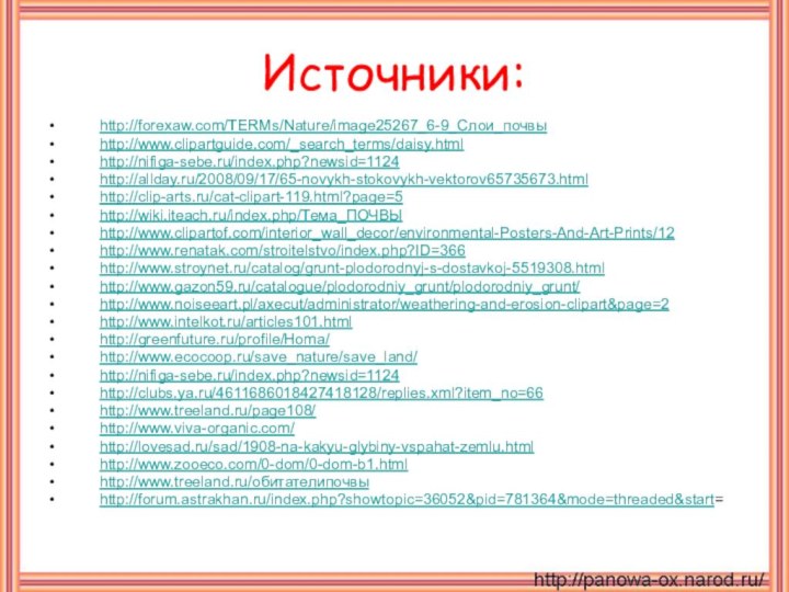 Источники:http://forexaw.com/TERMs/Nature/image25267_6-9_Слои_почвыhttp://www.clipartguide.com/_search_terms/daisy.htmlhttp://nifiga-sebe.ru/index.php?newsid=1124http://allday.ru/2008/09/17/65-novykh-stokovykh-vektorov65735673.htmlhttp://clip-arts.ru/cat-clipart-119.html?page=5http://wiki.iteach.ru/index.php/Тема_ПОЧВЫhttp://www.clipartof.com/interior_wall_decor/environmental-Posters-And-Art-Prints/12http://www.renatak.com/stroitelstvo/index.php?ID=366http://www.stroynet.ru/catalog/grunt-plodorodnyj-s-dostavkoj-5519308.htmlhttp://www.gazon59.ru/catalogue/plodorodniy_grunt/plodorodniy_grunt/http://www.noiseeart.pl/axecut/administrator/weathering-and-erosion-clipart&page=2http://www.intelkot.ru/articles101.htmlhttp://greenfuture.ru/profile/Homa/ http://www.ecocoop.ru/save_nature/save_land/http://nifiga-sebe.ru/index.php?newsid=1124http://clubs.ya.ru/4611686018427418128/replies.xml?item_no=66http://www.treeland.ru/page108/http://www.viva-organic.com/http://lovesad.ru/sad/1908-na-kakyu-glybiny-vspahat-zemlu.htmlhttp://www.zooeco.com/0-dom/0-dom-b1.htmlhttp://www.treeland.ru/обитателипочвыhttp://forum.astrakhan.ru/index.php?showtopic=36052&pid=781364&mode=threaded&start=