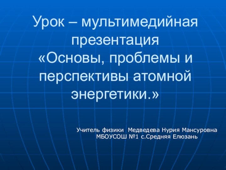 Урок – мультимедийная презентация «Основы, проблемы и перспективы атомной энергетики.»Учитель физики Медведева
