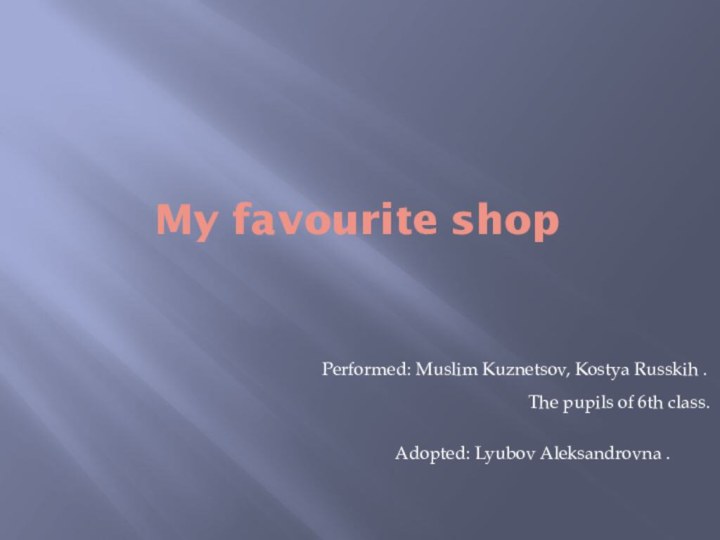 My favourite shopPerformed: Muslim Kuznetsov, Kostya Russkih .Adopted: Lyubov Aleksandrovna .The pupils of 6th class.