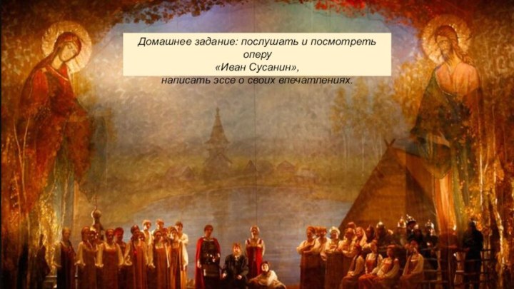 Домашнее задание: послушать и посмотреть оперу «Иван Сусанин», написать эссе о своих впечатлениях. 