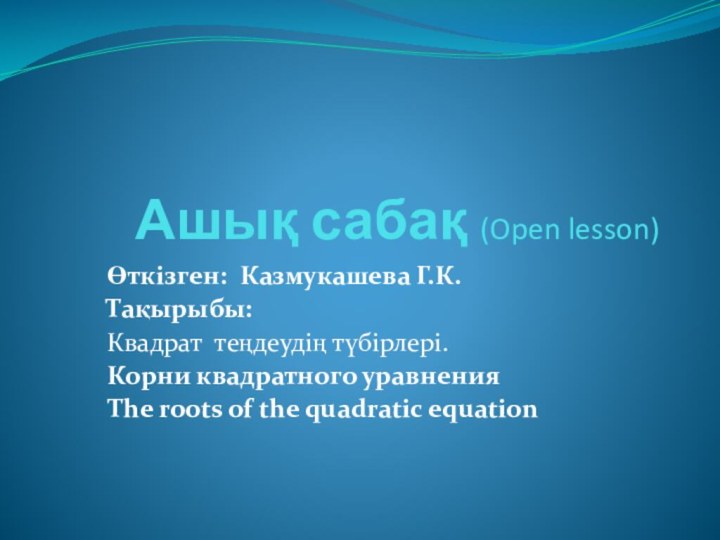 Ашық сабақ (Open lesson)Өткізген: Казмукашева Г.К.Тақырыбы:Квадрат теңдеудің түбірлері.Корни квадратного уравненияThe roots of the quadratic equation