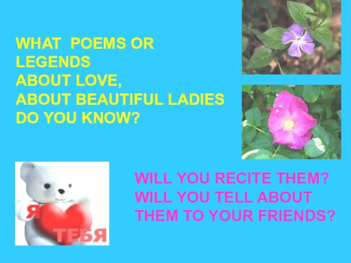 WHAT POEMS OR LEGENDSABOUT LOVE,ABOUT BEAUTIFUL LADIESDO YOU KNOW?WILL YOU RECITE THEM?WILL