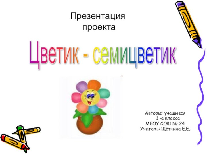 Авторы: учащиеся  1 -а классаМБОУ СОШ № 24Учитель: Щёткина Е.Е.Презентация проектаЦветик - семицветик