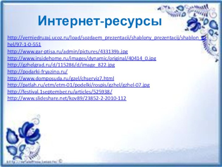 Интернет-ресурсыhttp://verniedruzaj.ucoz.ru/load/sozdaem_prezentacii/shablony_prezentacij/shablon_gzhel/97-1-0-551http://www.gar-ptisa.ru/admin/pictures/433139b.jpghttp://www.insidehome.ru/images/dynamic/original/40414_0.jpghttp://gzhelgrad.ru/d/115286/d/image_822.jpghttp://podarki-fryazino.ru/http://www.domposuda.ru/gzel/chserviz7.htmlhttp://patlah.ru/etm/etm-01/podelki/rospis/gzhel/gzhel-07.jpghttp://festival.1september.ru/articles/525938/http://www.slideshare.net/kov89/23852-2-2010-112