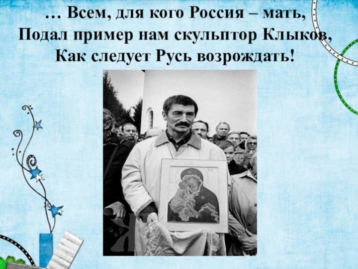 … Всем, для кого Россия – мать, Подал пример нам скульптор Клыков, Как следует Русь возрождать!